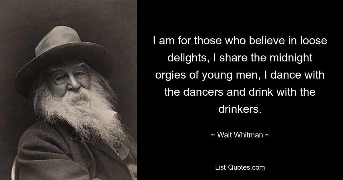 I am for those who believe in loose delights, I share the midnight orgies of young men, I dance with the dancers and drink with the drinkers. — © Walt Whitman