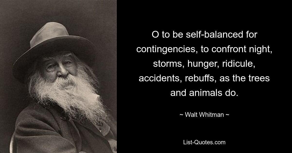 O to be self-balanced for contingencies, to confront night, storms, hunger, ridicule, accidents, rebuffs, as the trees and animals do. — © Walt Whitman