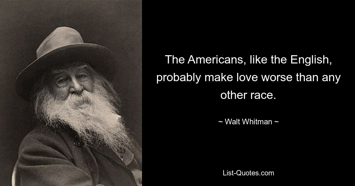 The Americans, like the English, probably make love worse than any other race. — © Walt Whitman