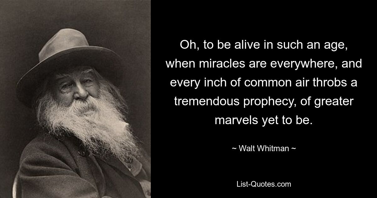 Oh, to be alive in such an age, when miracles are everywhere, and every inch of common air throbs a tremendous prophecy, of greater marvels yet to be. — © Walt Whitman