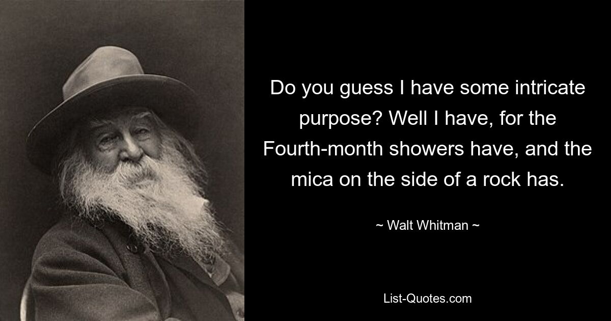 Do you guess I have some intricate purpose? Well I have, for the Fourth-month showers have, and the mica on the side of a rock has. — © Walt Whitman