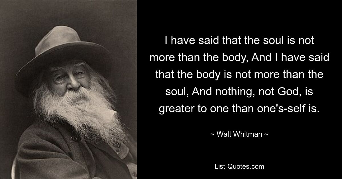 I have said that the soul is not more than the body, And I have said that the body is not more than the soul, And nothing, not God, is greater to one than one's-self is. — © Walt Whitman