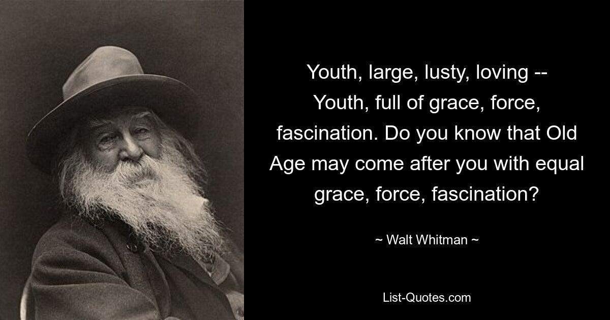 Youth, large, lusty, loving -- Youth, full of grace, force, fascination. Do you know that Old Age may come after you with equal grace, force, fascination? — © Walt Whitman