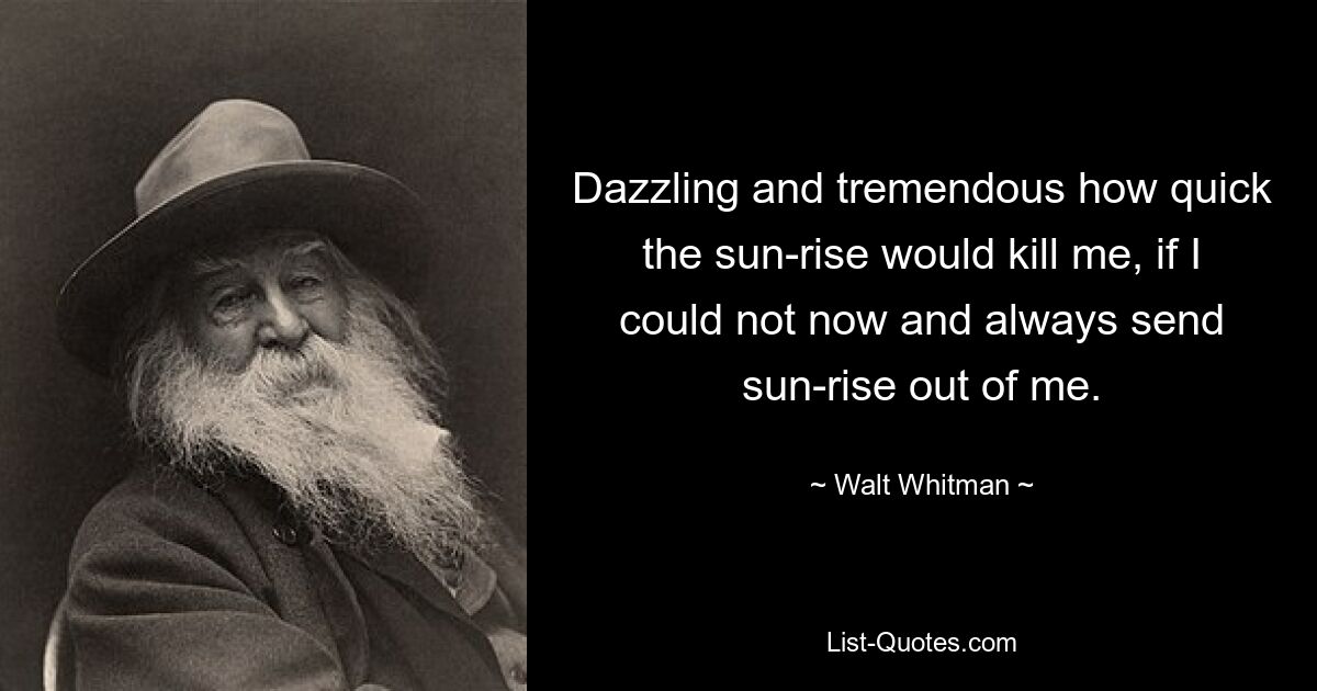 Dazzling and tremendous how quick the sun-rise would kill me, if I could not now and always send sun-rise out of me. — © Walt Whitman