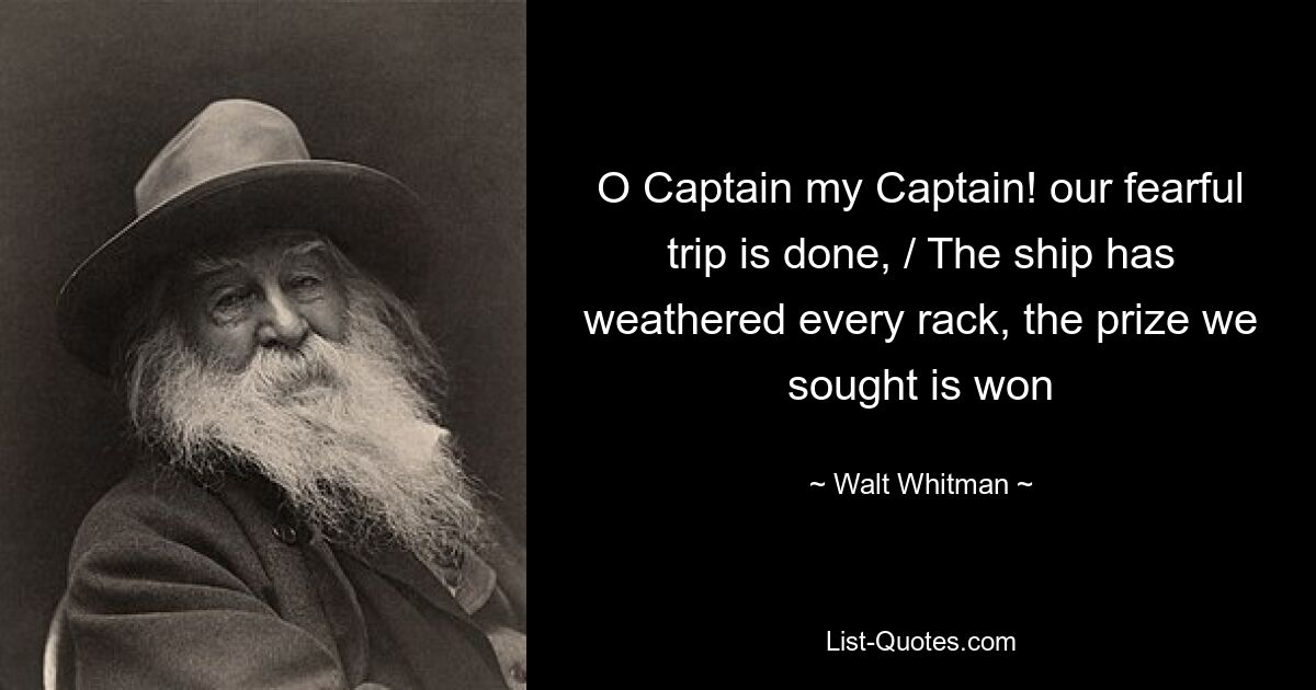 O Captain my Captain! our fearful trip is done, / The ship has weathered every rack, the prize we sought is won — © Walt Whitman