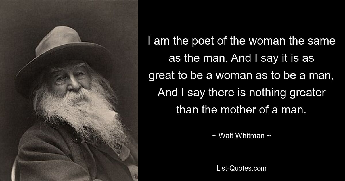 I am the poet of the woman the same as the man, And I say it is as great to be a woman as to be a man, And I say there is nothing greater than the mother of a man. — © Walt Whitman