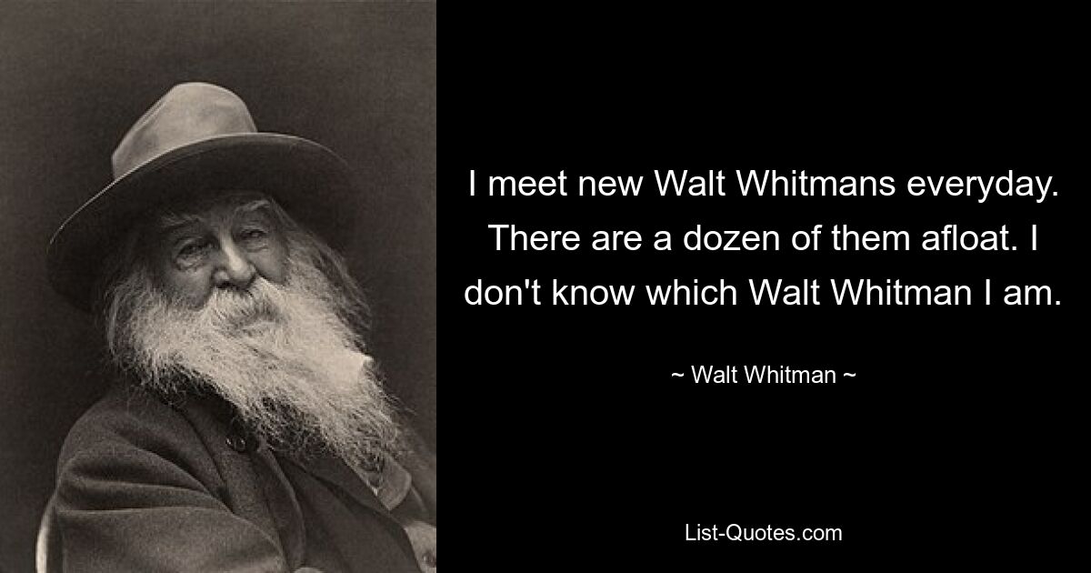 I meet new Walt Whitmans everyday. There are a dozen of them afloat. I don't know which Walt Whitman I am. — © Walt Whitman