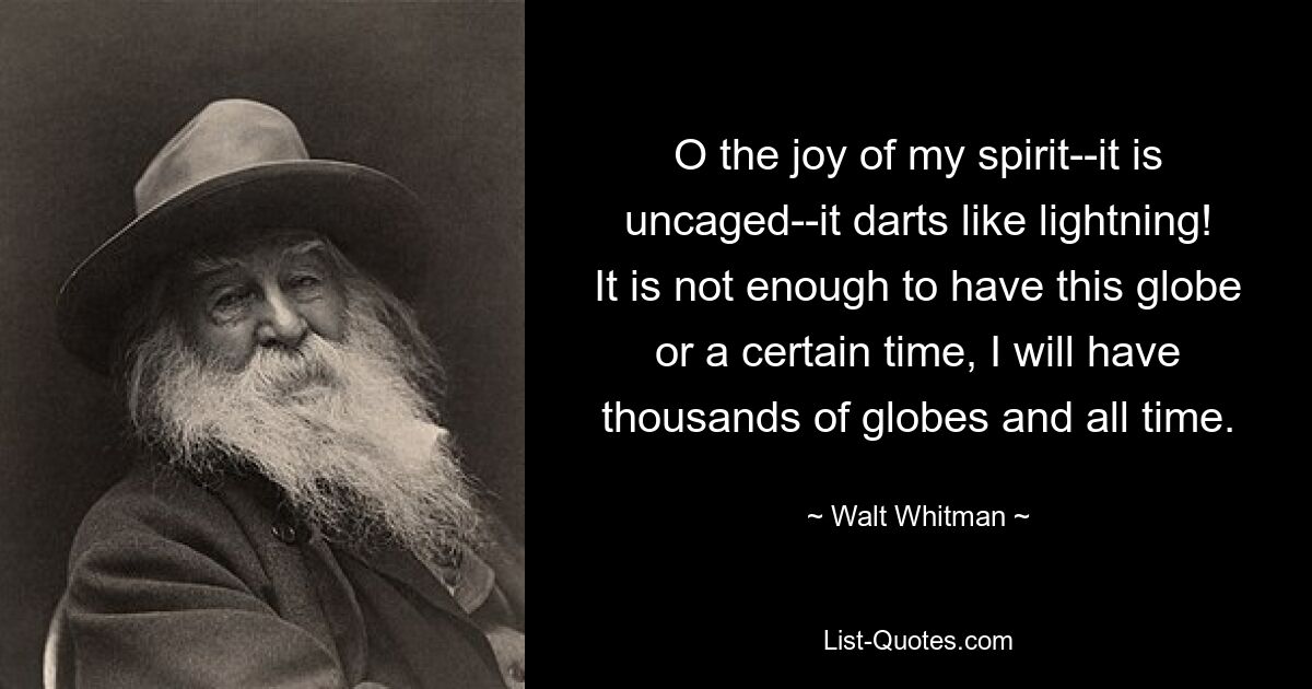 O the joy of my spirit--it is uncaged--it darts like lightning! It is not enough to have this globe or a certain time, I will have thousands of globes and all time. — © Walt Whitman