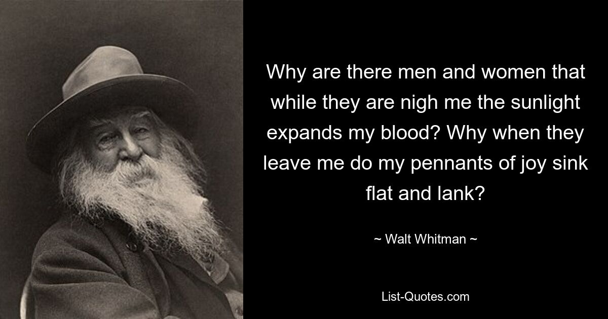 Why are there men and women that while they are nigh me the sunlight expands my blood? Why when they leave me do my pennants of joy sink flat and lank? — © Walt Whitman