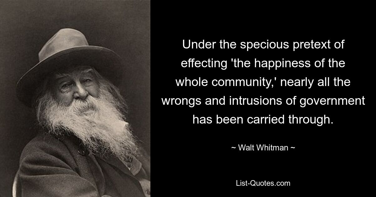 Under the specious pretext of effecting 'the happiness of the whole community,' nearly all the wrongs and intrusions of government has been carried through. — © Walt Whitman