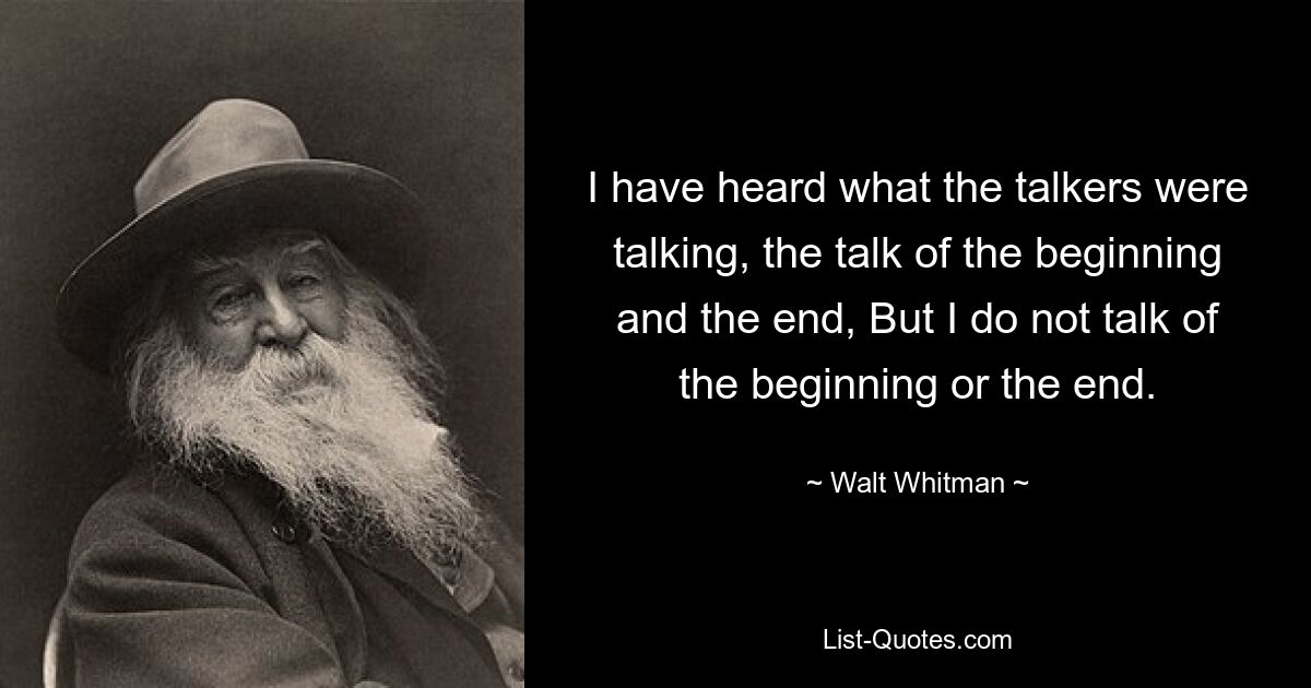 I have heard what the talkers were talking, the talk of the beginning and the end, But I do not talk of the beginning or the end. — © Walt Whitman