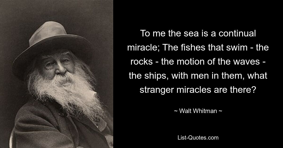 To me the sea is a continual miracle; The fishes that swim - the rocks - the motion of the waves - the ships, with men in them, what stranger miracles are there? — © Walt Whitman