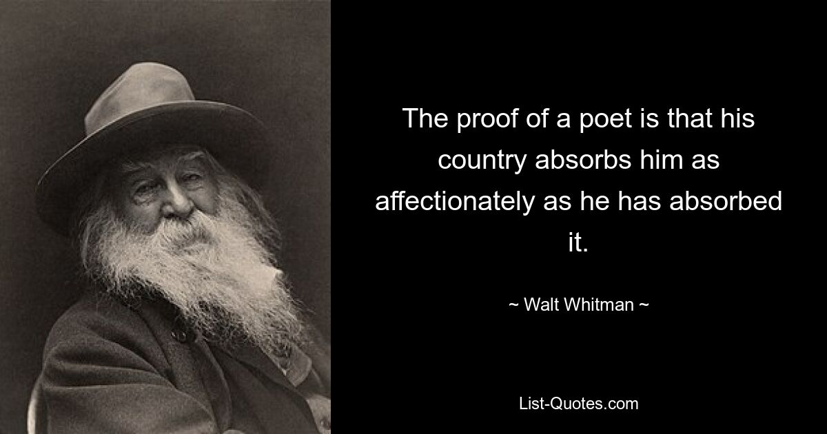 The proof of a poet is that his country absorbs him as affectionately as he has absorbed it. — © Walt Whitman