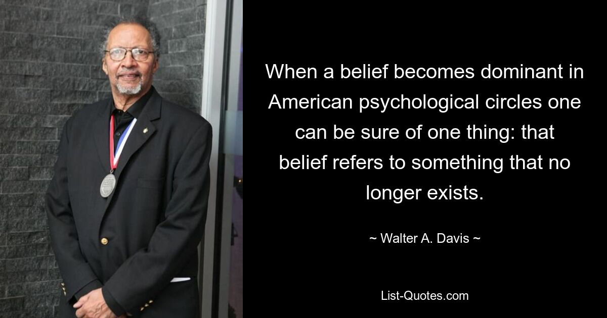 When a belief becomes dominant in American psychological circles one can be sure of one thing: that belief refers to something that no longer exists. — © Walter A. Davis