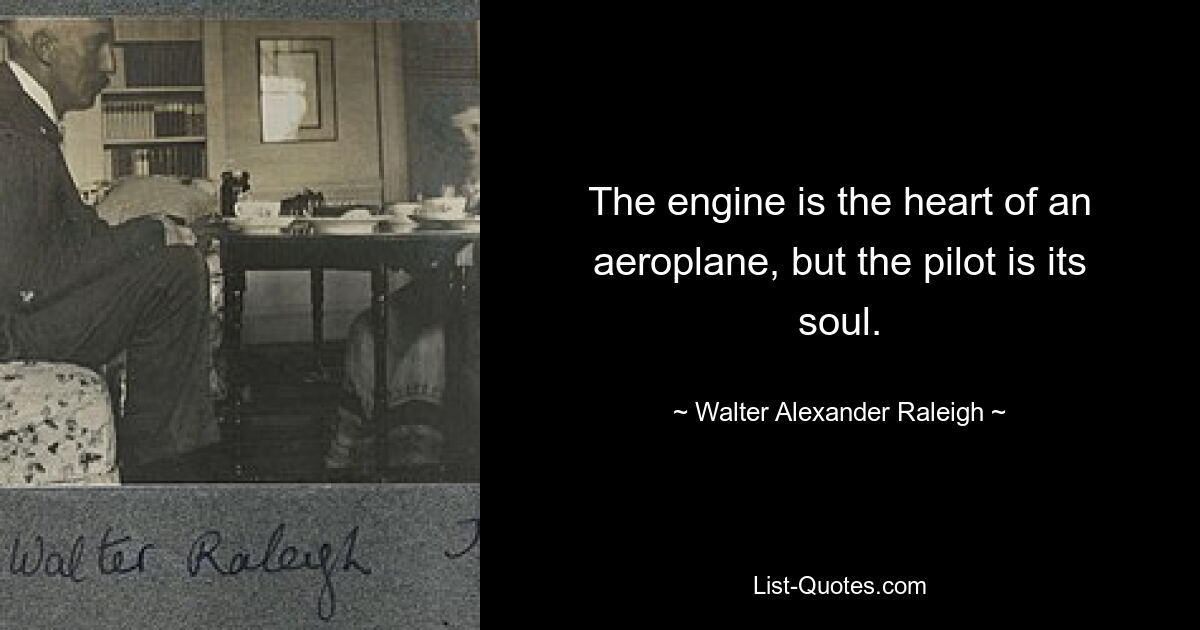 The engine is the heart of an aeroplane, but the pilot is its soul. — © Walter Alexander Raleigh