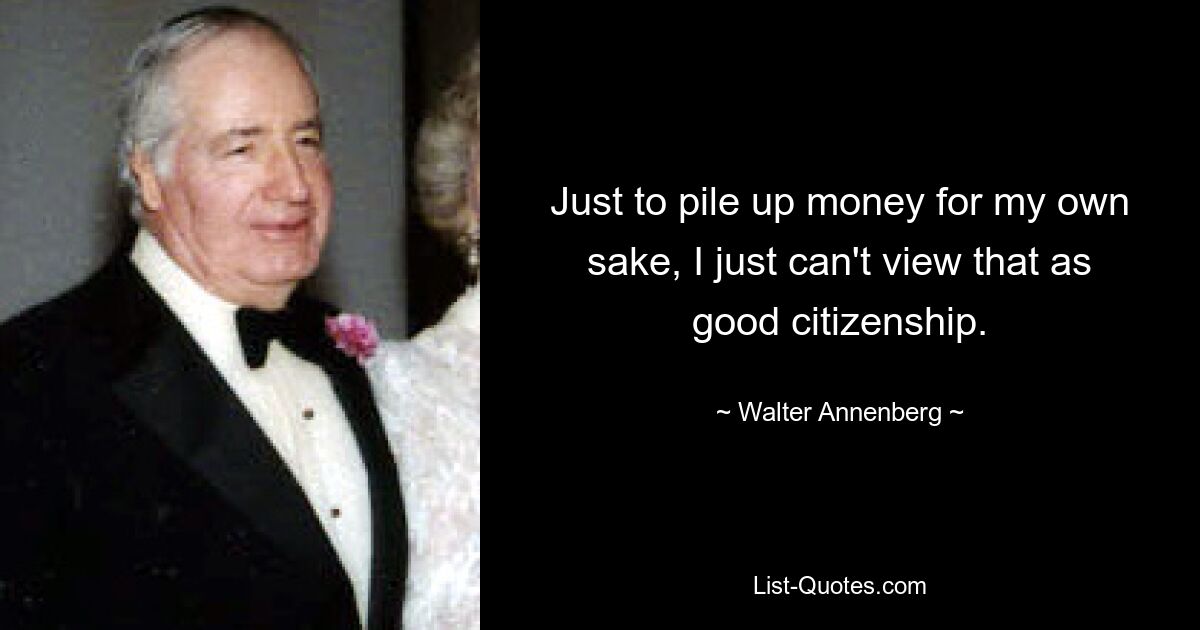 Just to pile up money for my own sake, I just can't view that as good citizenship. — © Walter Annenberg