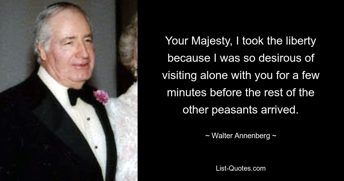 Your Majesty, I took the liberty because I was so desirous of visiting alone with you for a few minutes before the rest of the other peasants arrived. — © Walter Annenberg