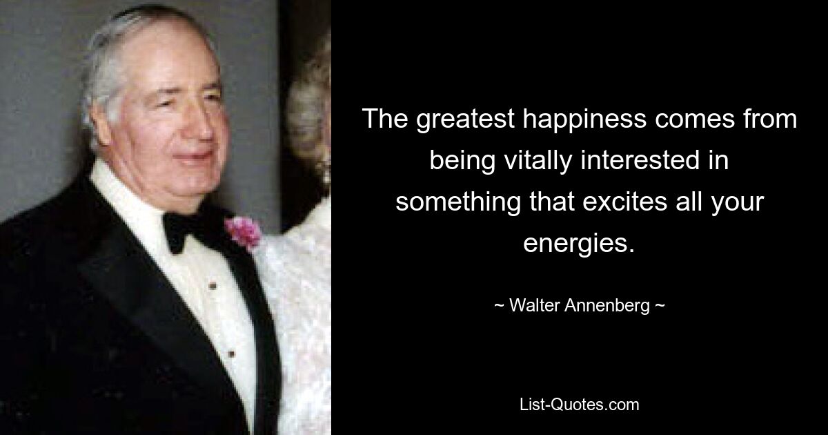 The greatest happiness comes from being vitally interested in something that excites all your energies. — © Walter Annenberg