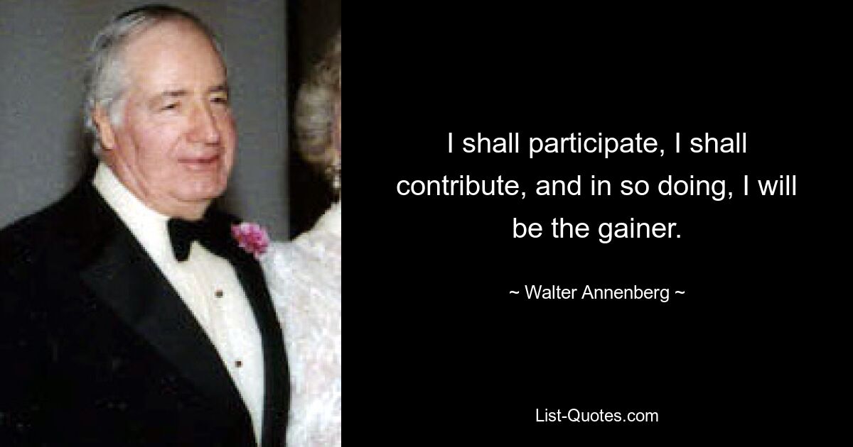 I shall participate, I shall contribute, and in so doing, I will be the gainer. — © Walter Annenberg