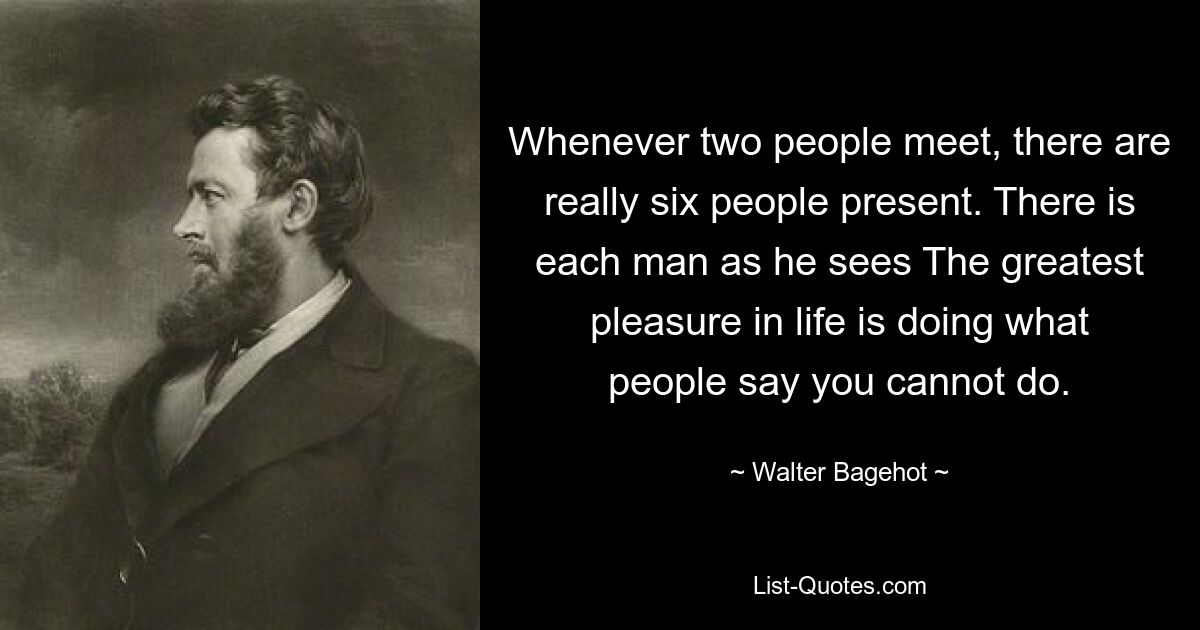 Whenever two people meet, there are really six people present. There is each man as he sees The greatest pleasure in life is doing what people say you cannot do. — © Walter Bagehot