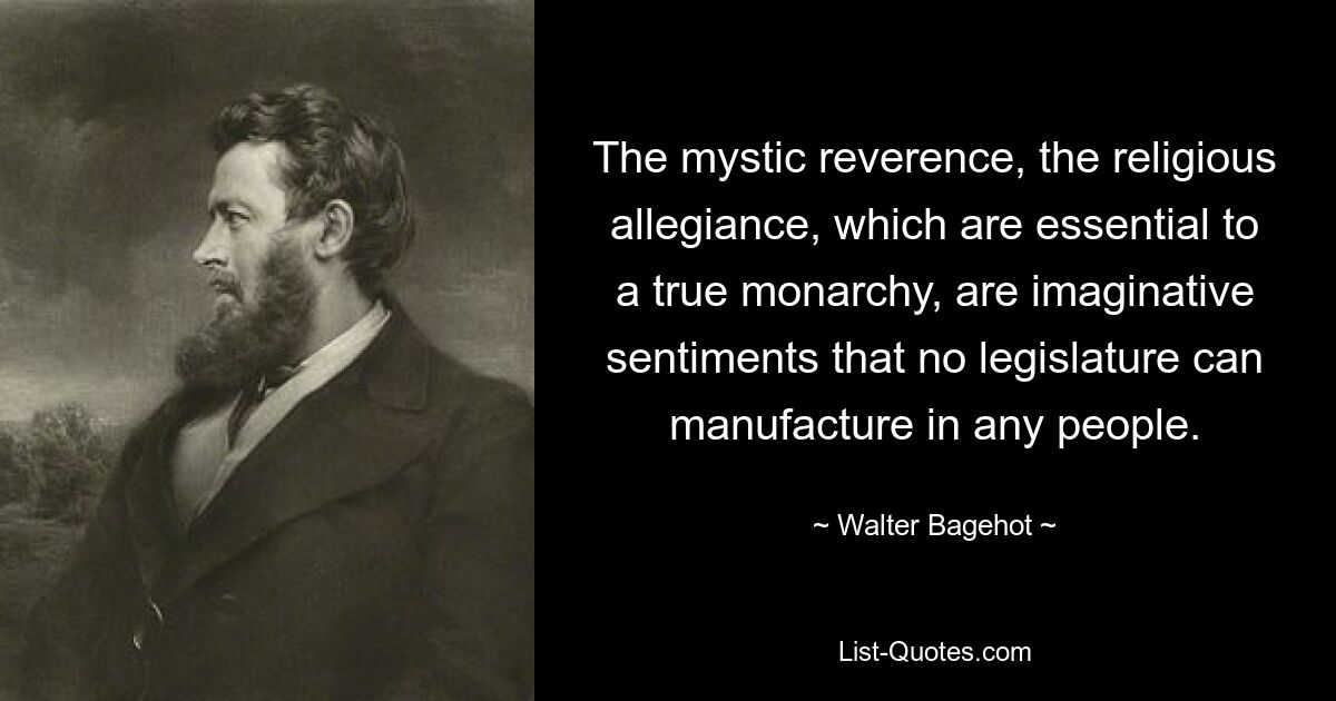 The mystic reverence, the religious allegiance, which are essential to a true monarchy, are imaginative sentiments that no legislature can manufacture in any people. — © Walter Bagehot