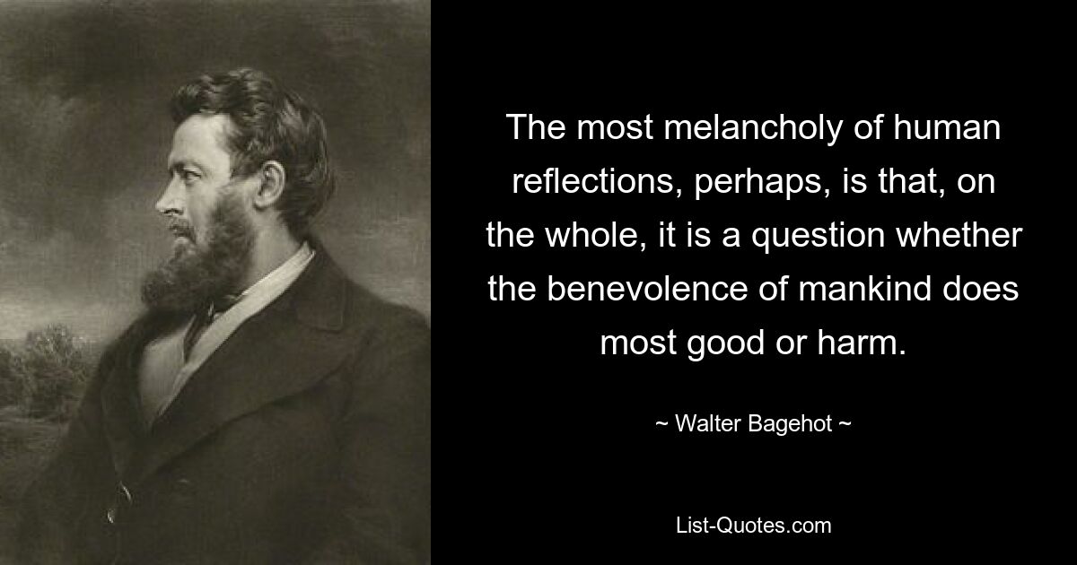 The most melancholy of human reflections, perhaps, is that, on the whole, it is a question whether the benevolence of mankind does most good or harm. — © Walter Bagehot