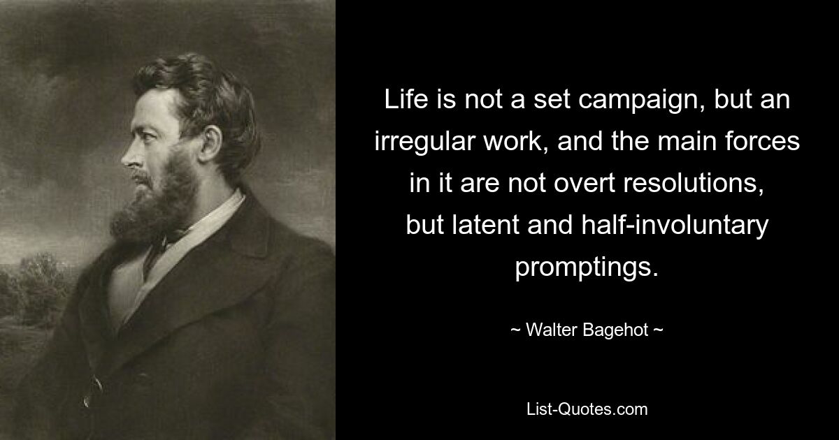 Life is not a set campaign, but an irregular work, and the main forces in it are not overt resolutions, but latent and half-involuntary promptings. — © Walter Bagehot