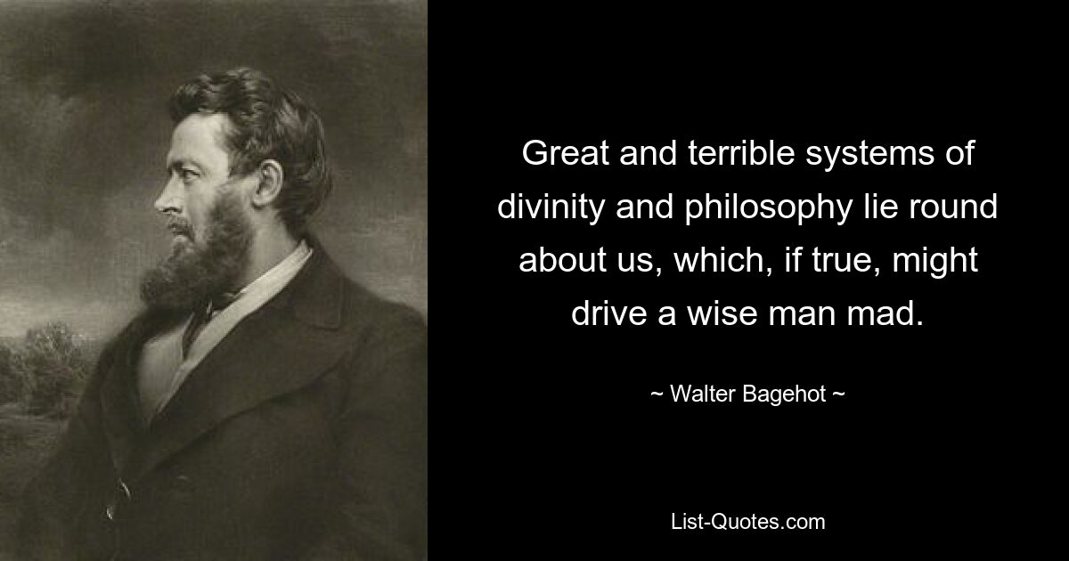 Great and terrible systems of divinity and philosophy lie round about us, which, if true, might drive a wise man mad. — © Walter Bagehot