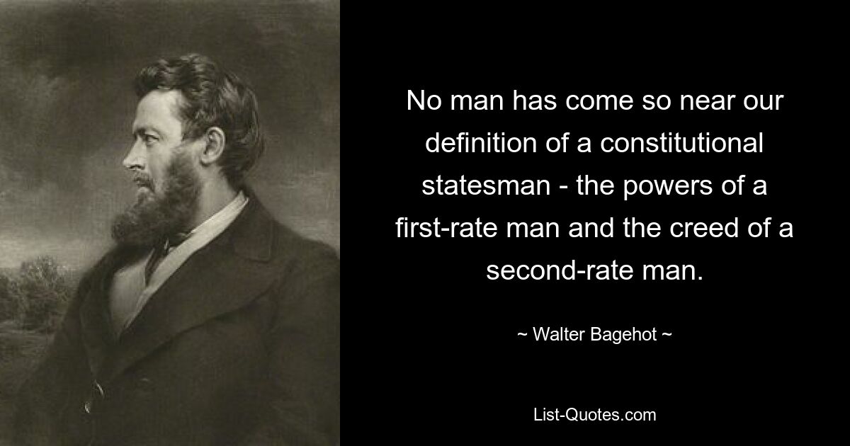 No man has come so near our definition of a constitutional statesman - the powers of a first-rate man and the creed of a second-rate man. — © Walter Bagehot