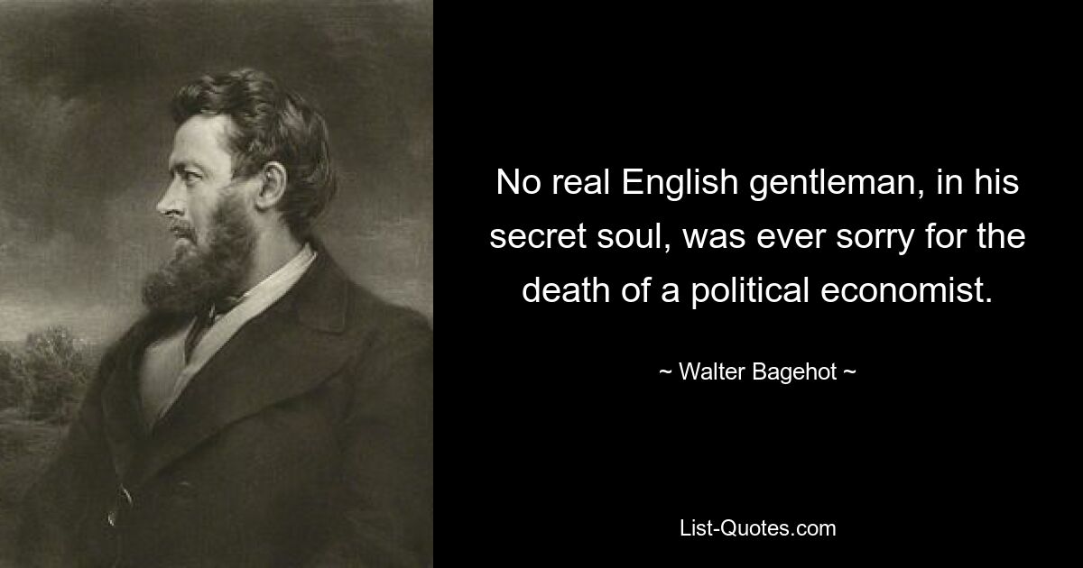 No real English gentleman, in his secret soul, was ever sorry for the death of a political economist. — © Walter Bagehot