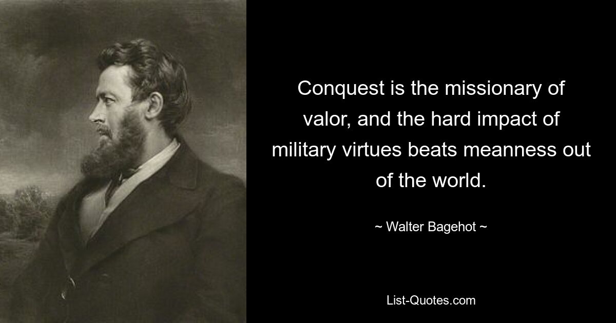 Conquest is the missionary of valor, and the hard impact of military virtues beats meanness out of the world. — © Walter Bagehot