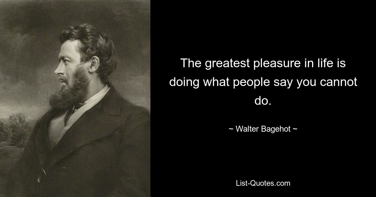 The greatest pleasure in life is doing what people say you cannot do. — © Walter Bagehot