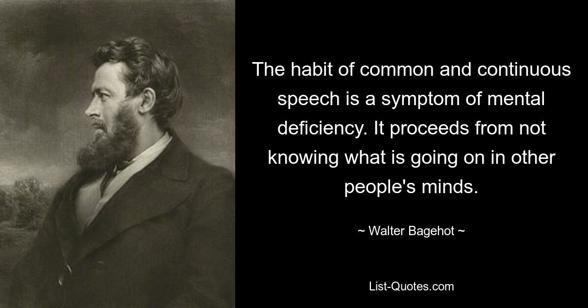 The habit of common and continuous speech is a symptom of mental deficiency. It proceeds from not knowing what is going on in other people's minds. — © Walter Bagehot