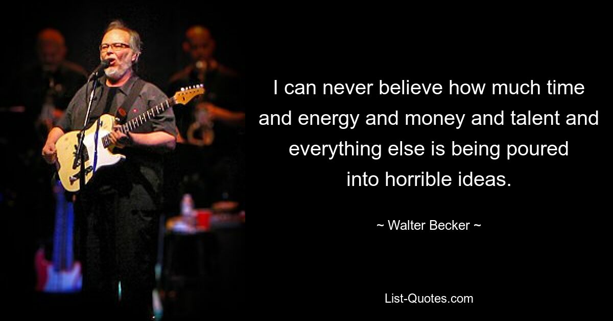 I can never believe how much time and energy and money and talent and everything else is being poured into horrible ideas. — © Walter Becker