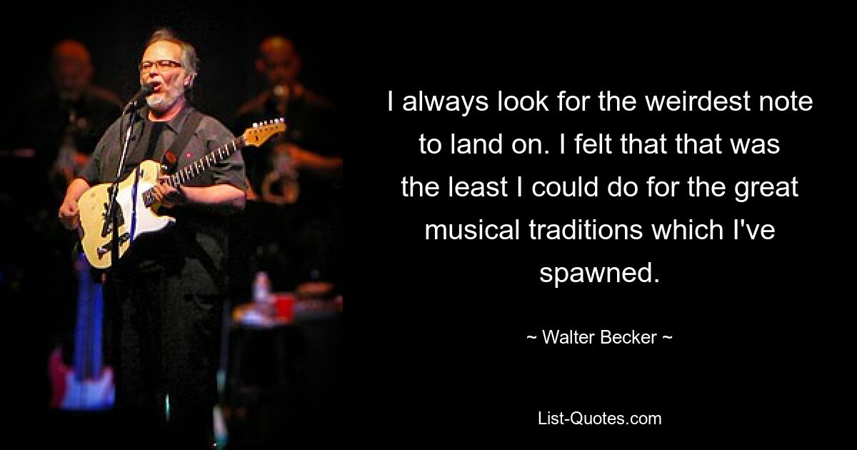 I always look for the weirdest note to land on. I felt that that was the least I could do for the great musical traditions which I've spawned. — © Walter Becker