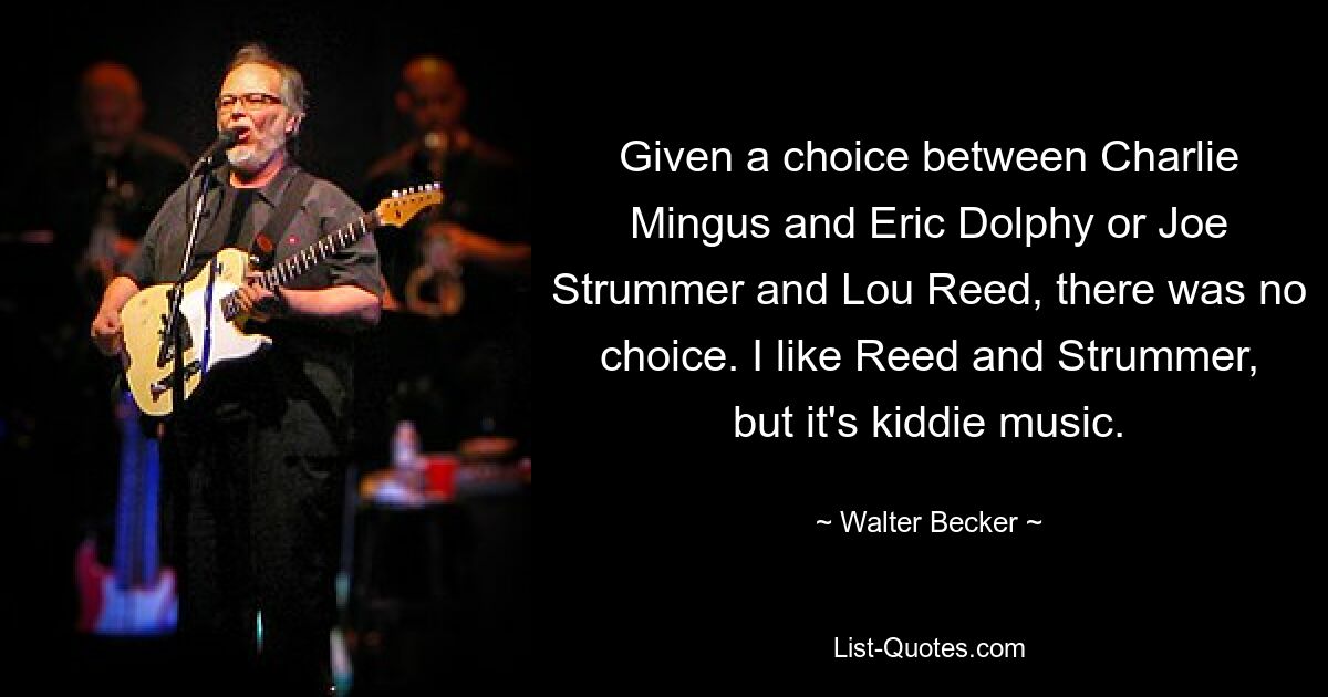 Given a choice between Charlie Mingus and Eric Dolphy or Joe Strummer and Lou Reed, there was no choice. I like Reed and Strummer, but it's kiddie music. — © Walter Becker