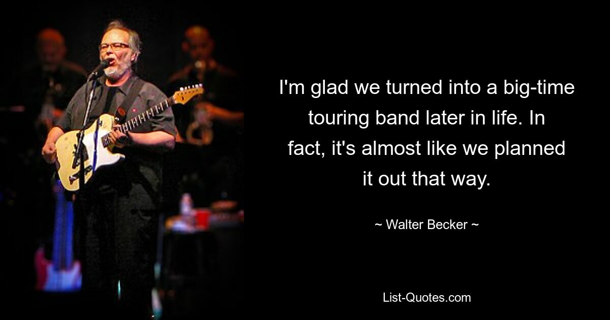 I'm glad we turned into a big-time touring band later in life. In fact, it's almost like we planned it out that way. — © Walter Becker