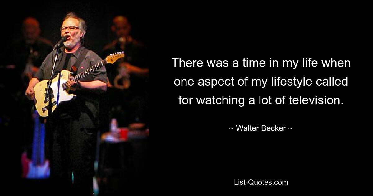 There was a time in my life when one aspect of my lifestyle called for watching a lot of television. — © Walter Becker