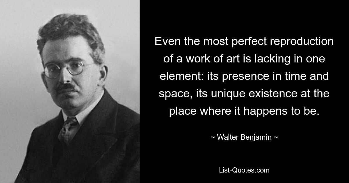 Even the most perfect reproduction of a work of art is lacking in one element: its presence in time and space, its unique existence at the place where it happens to be. — © Walter Benjamin