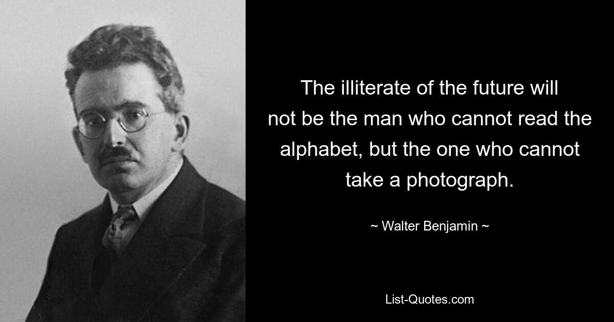 The illiterate of the future will not be the man who cannot read the alphabet, but the one who cannot take a photograph. — © Walter Benjamin