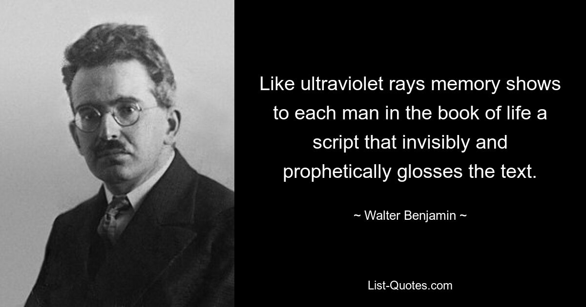 Like ultraviolet rays memory shows to each man in the book of life a script that invisibly and prophetically glosses the text. — © Walter Benjamin