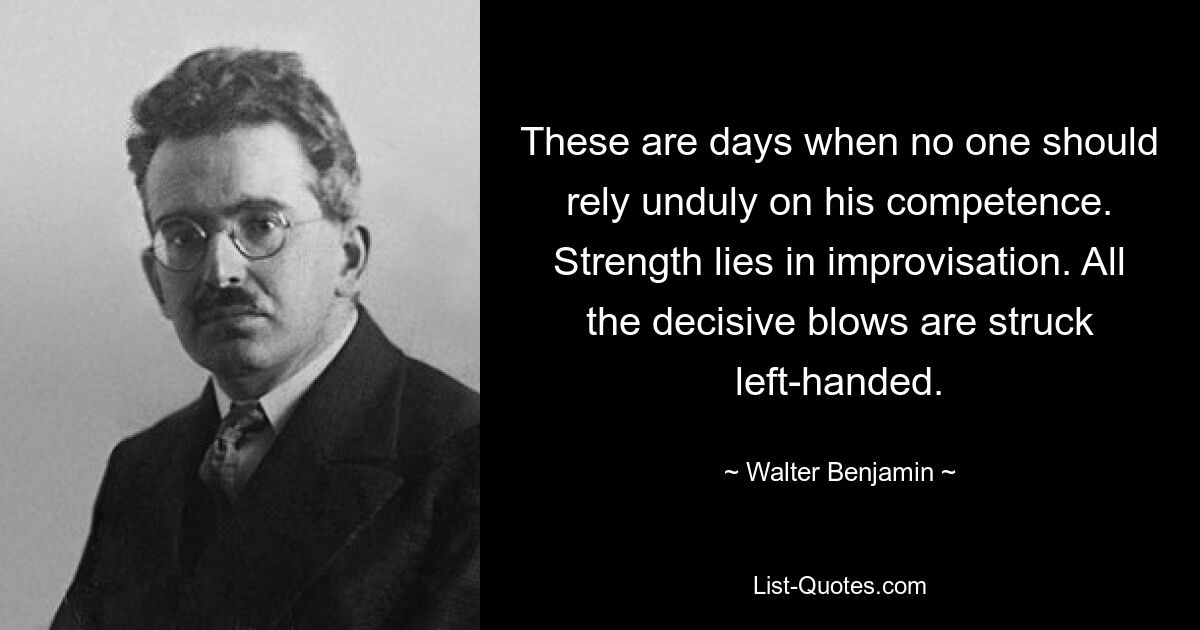 These are days when no one should rely unduly on his competence. Strength lies in improvisation. All the decisive blows are struck left-handed. — © Walter Benjamin