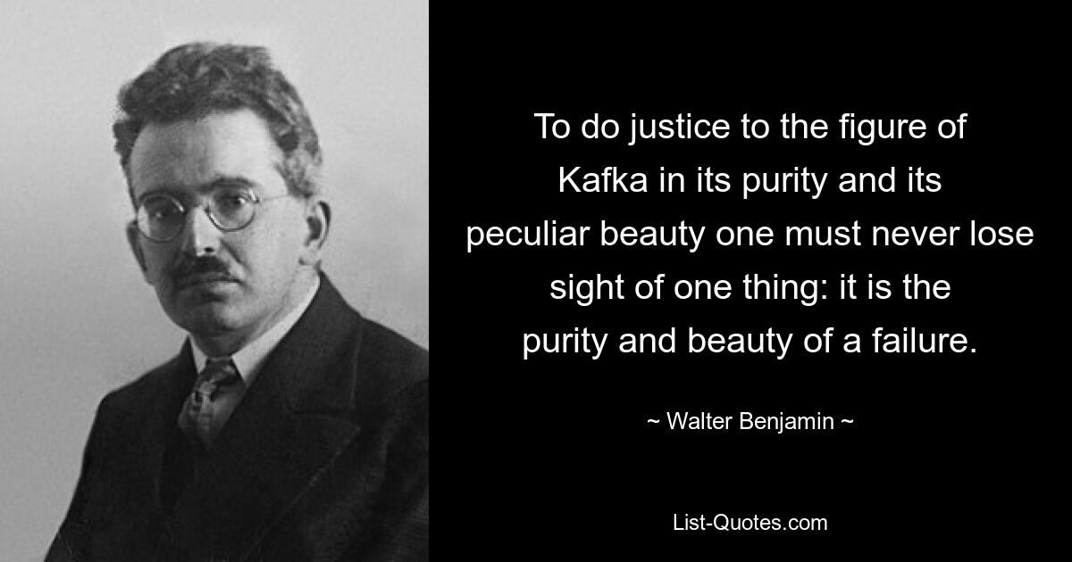 Um der Figur Kafkas in ihrer Reinheit und ihrer eigentümlichen Schönheit gerecht zu werden, darf man eines nie aus den Augen verlieren: Es ist die Reinheit und Schönheit eines Versagers. — © Walter Benjamin