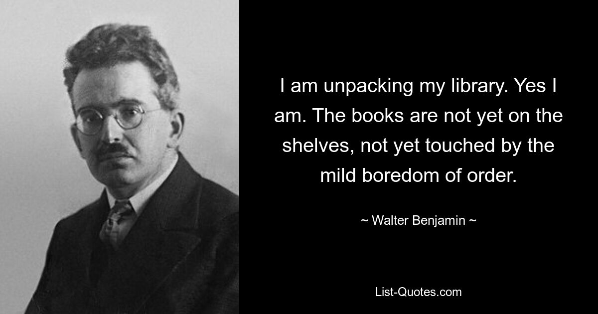 I am unpacking my library. Yes I am. The books are not yet on the shelves, not yet touched by the mild boredom of order. — © Walter Benjamin