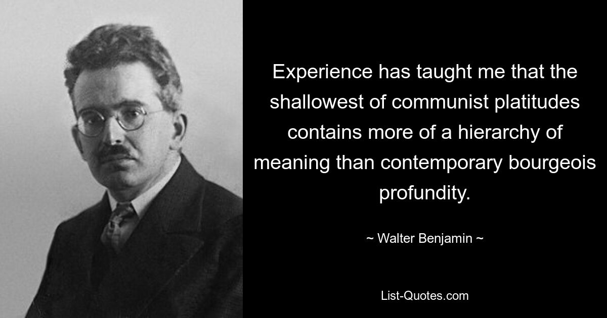 Experience has taught me that the shallowest of communist platitudes contains more of a hierarchy of meaning than contemporary bourgeois profundity. — © Walter Benjamin