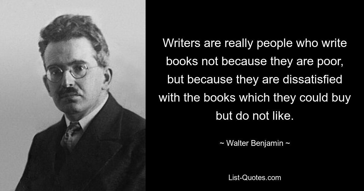 Writers are really people who write books not because they are poor, but because they are dissatisfied with the books which they could buy but do not like. — © Walter Benjamin