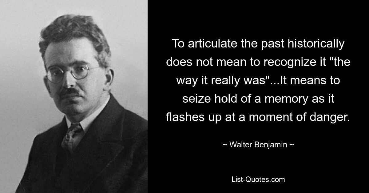Исторически артикулировать прошлое не значит признать его «таким, каким оно было на самом деле»… Это значит ухватить воспоминание, вспыхивающее в момент опасности. — © Вальтер Бенджамин 