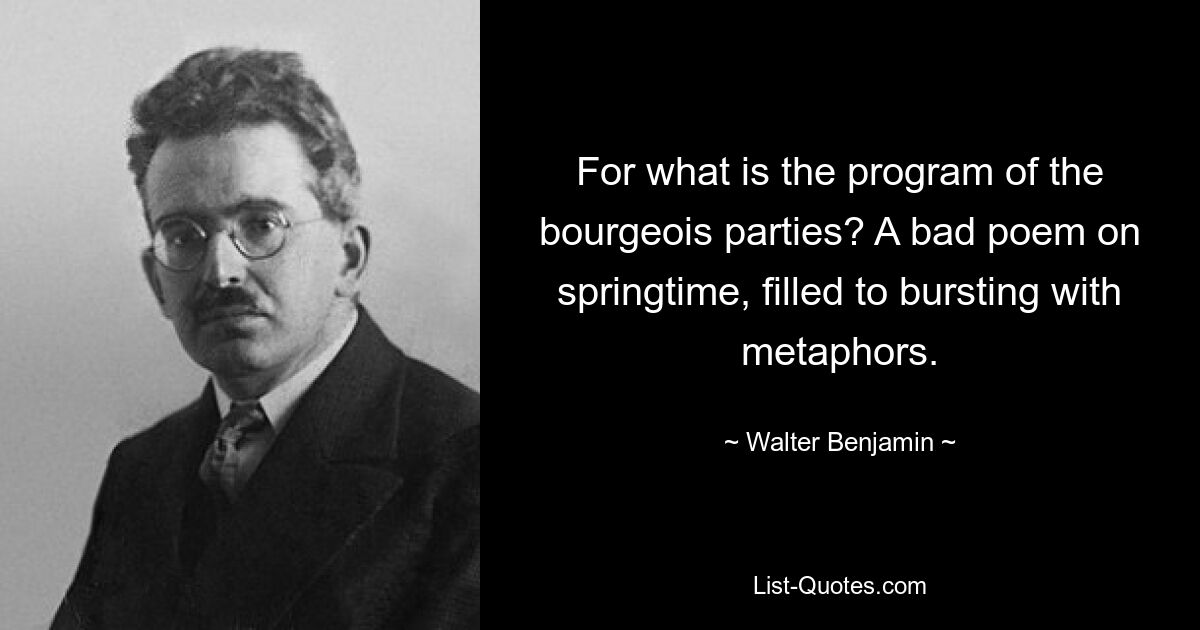 For what is the program of the bourgeois parties? A bad poem on springtime, filled to bursting with metaphors. — © Walter Benjamin