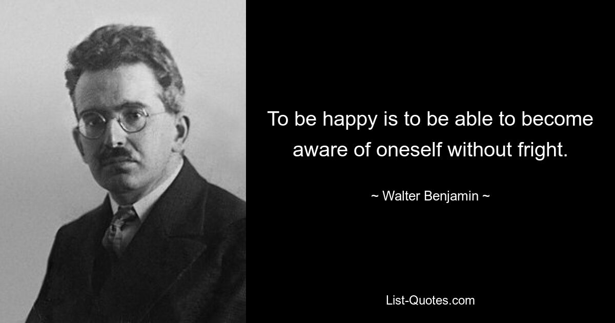 To be happy is to be able to become aware of oneself without fright. — © Walter Benjamin