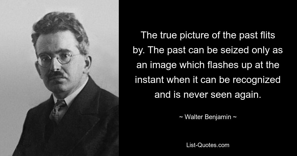 The true picture of the past flits by. The past can be seized only as an image which flashes up at the instant when it can be recognized and is never seen again. — © Walter Benjamin